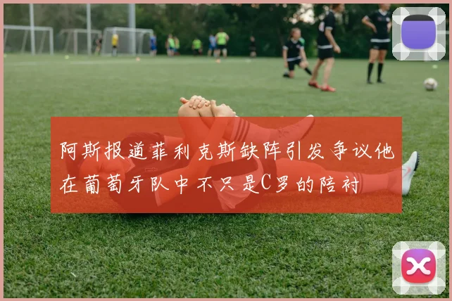 阿斯报道菲利克斯缺阵引发争议他在葡萄牙队中不只是C罗的陪衬