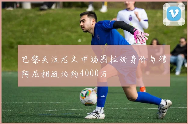 巴黎关注尤文中场图拉姆身价与穆阿尼相近均约4000万