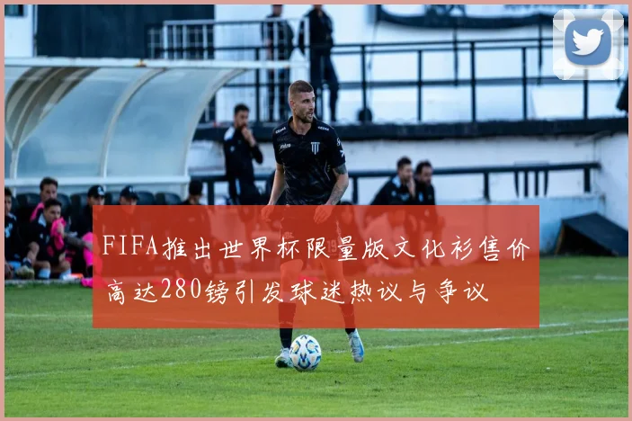 FIFA推出世界杯限量版文化衫售价高达280镑引发球迷热议与争议