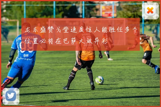 龙东盛赞戈登速度惊人能胜任多个位置必将在巴萨大放异彩
