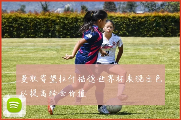 曼联寄望拉什福德世界杯表现出色以提高转会价值