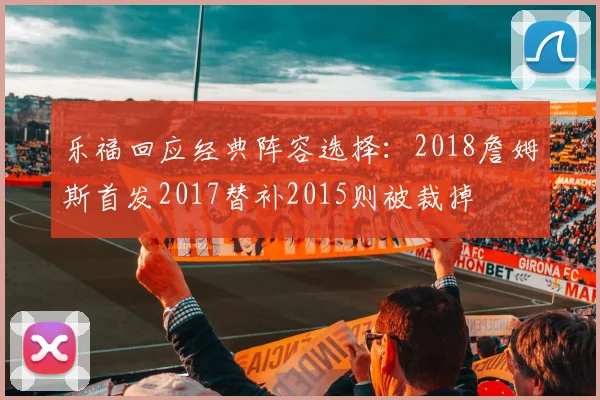 乐福回应经典阵容选择：2018詹姆斯首发2017替补2015则被裁掉