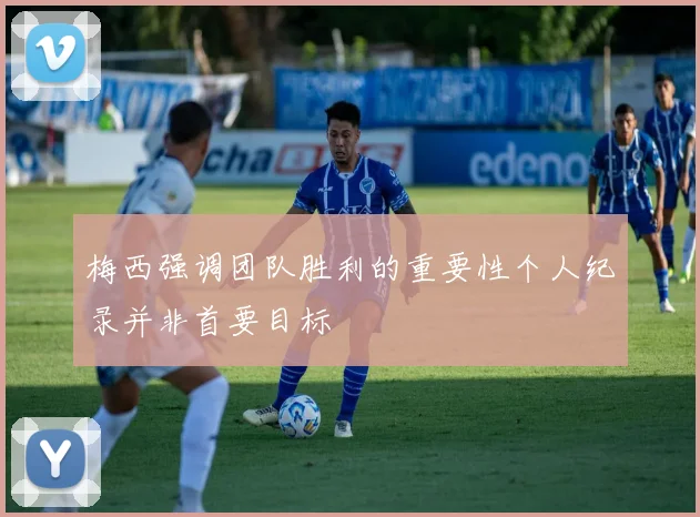 梅西强调团队胜利的重要性个人纪录并非首要目标
