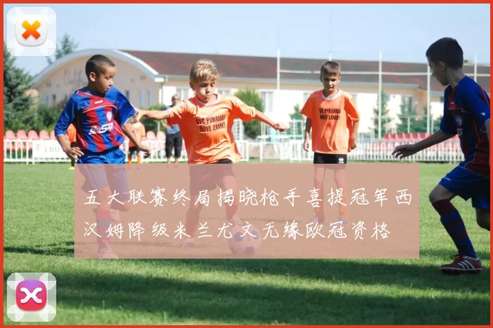 五大联赛终局揭晓枪手喜提冠军西汉姆降级米兰尤文无缘欧冠资格