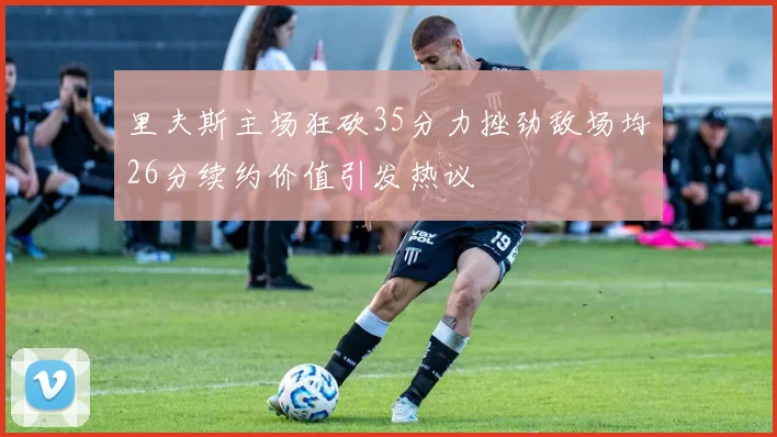 里夫斯主场狂砍35分力挫劲敌场均26分续约价值引发热议