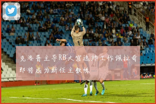 克洛普主导RB大宫选帅工作佩拉奇即将成为新任主教练