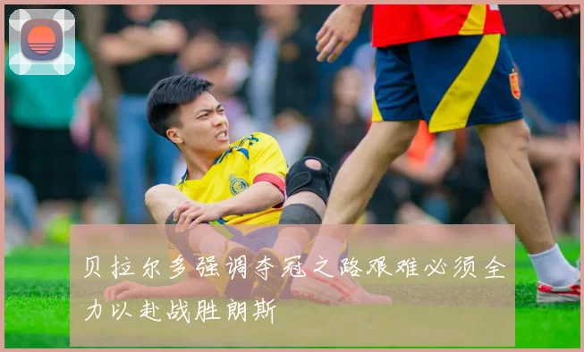 贝拉尔多强调夺冠之路艰难必须全力以赴战胜朗斯