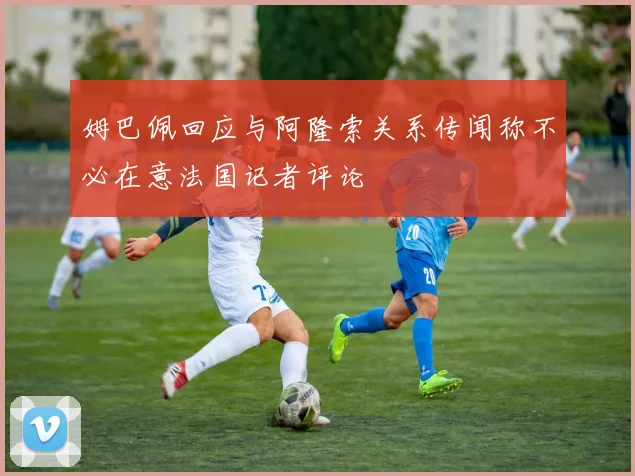 姆巴佩回应与阿隆索关系传闻称不必在意法国记者评论