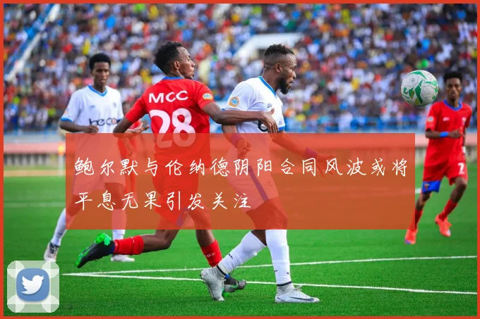 鲍尔默与伦纳德阴阳合同风波或将平息无果引发关注
