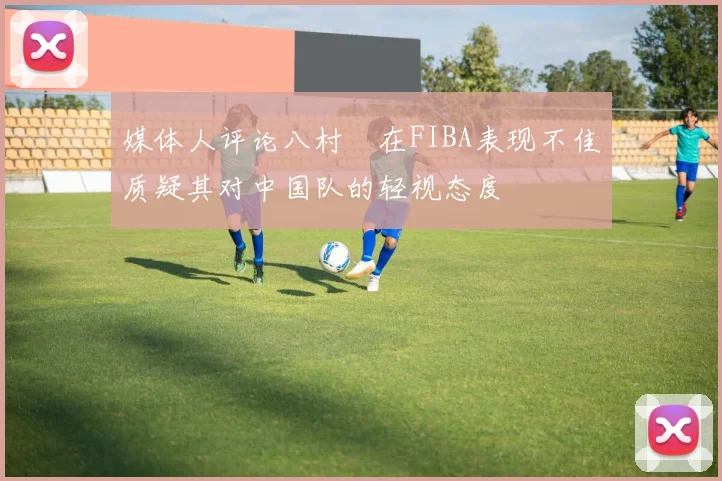 媒体人评论八村塁在FIBA表现不佳质疑其对中国队的轻视态度