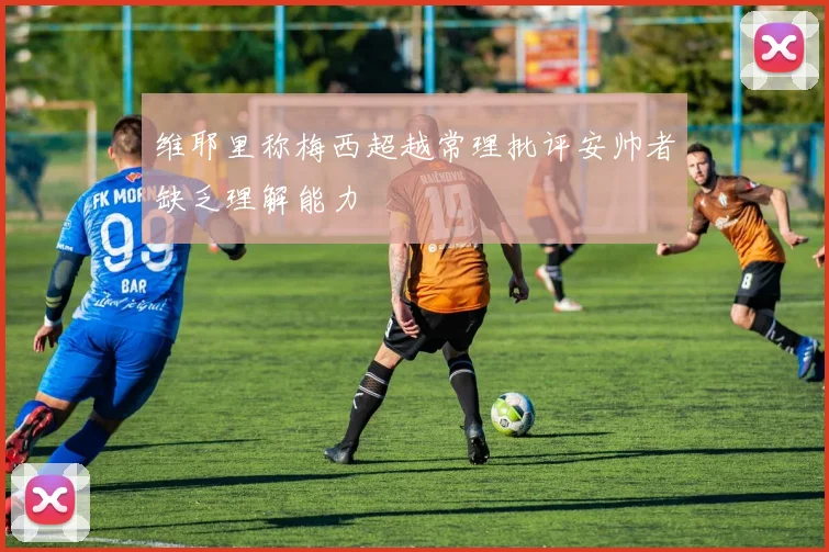 维耶里称梅西超越常理批评安帅者缺乏理解能力