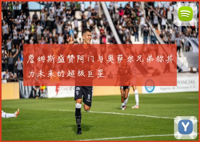 詹姆斯盛赞阿门与奥萨尔兄弟称其为未来的超级巨星