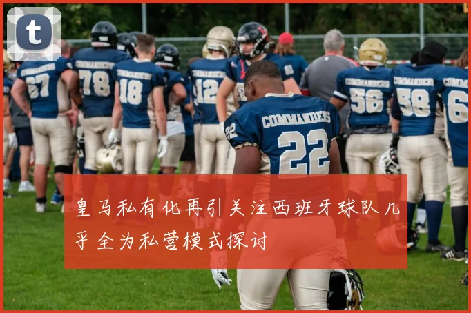 皇马私有化再引关注西班牙球队几乎全为私营模式探讨