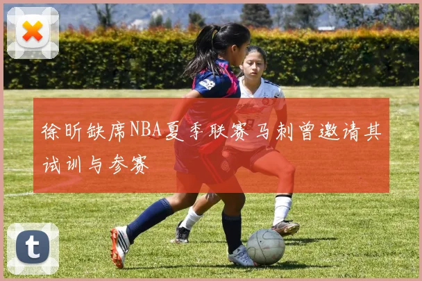 徐昕缺席NBA夏季联赛马刺曾邀请其试训与参赛