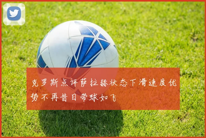 克罗斯点评萨拉赫状态下滑速度优势不再昔日带球如飞