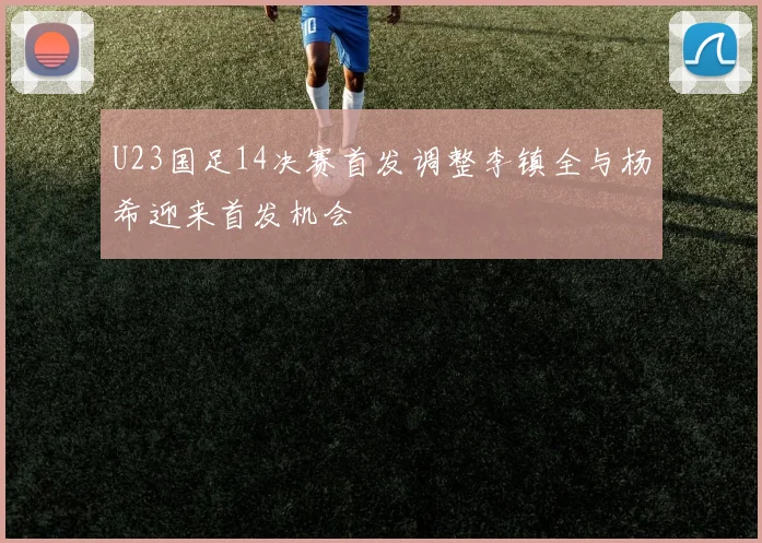 U23国足14决赛首发调整李镇全与杨希迎来首发机会