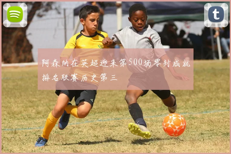 阿森纳在英超迎来第500场零封成就排名联赛历史第三