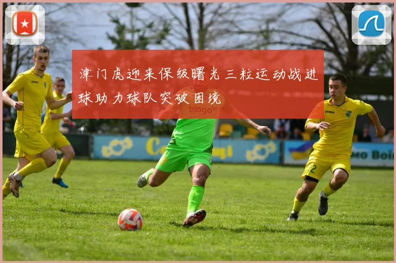 津门虎迎来保级曙光三粒运动战进球助力球队突破困境