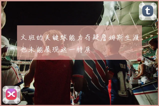 文班的关键球能力存疑詹姆斯生涯也未能展现这一特质