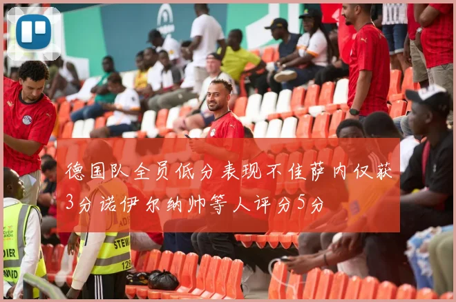 德国队全员低分表现不佳萨内仅获3分诺伊尔纳帅等人评分5分