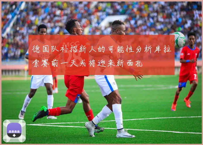德国队补招新人的可能性分析库拉索赛前一天或将迎来新面孔