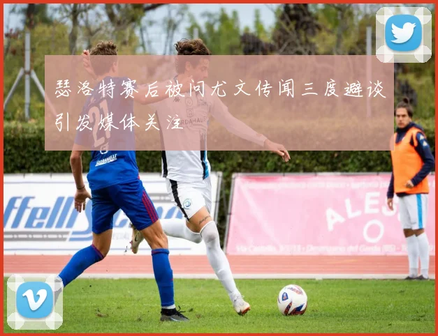 瑟洛特赛后被问尤文传闻三度避谈引发媒体关注
