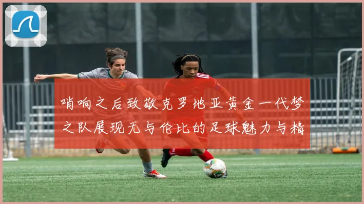 哨响之后致敬克罗地亚黄金一代梦之队展现无与伦比的足球魅力与精神