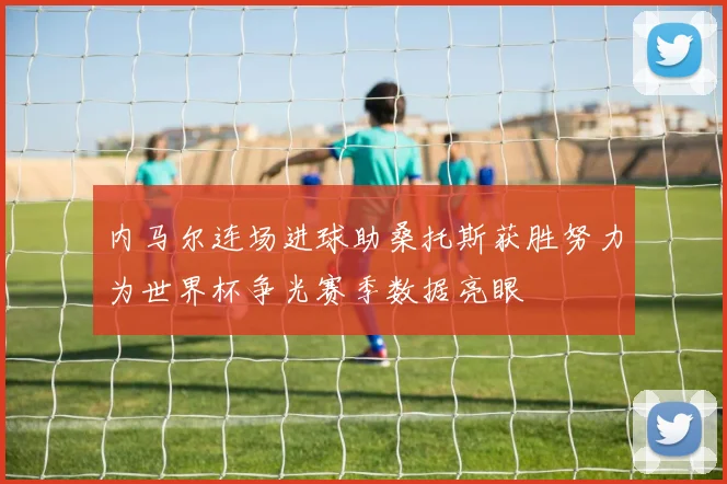 内马尔连场进球助桑托斯获胜努力为世界杯争光赛季数据亮眼